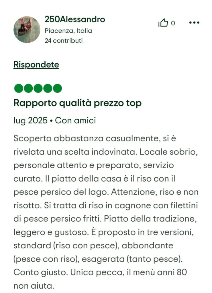 Recensione a 5 stelle di 250Alessandro: "Rapporto qualità prezzo top. Il piatto della casa è il riso con il pesce persico del lago. Attenzione, riso e non risotto. Si tratta di riso in cagnone con filettini di pesce persico fritti. Piatto della tradizione."